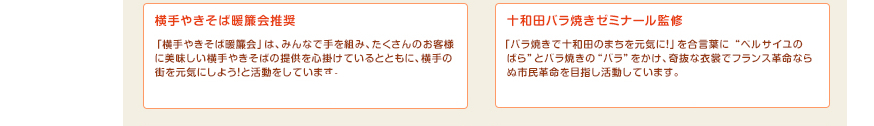 横手やきそば暖簾会推奨：「横手やきそば暖簾会」は、みんなで手を組み、たくさんのお客様に美味しい横手やきそばの提供を心掛けているとともに、横手の街を元気にしよう！と活動をしています。十和田バラ焼きゼミナール監修：「バラ焼きで十和田のまちを元気に！」を合言葉に “ベルサイユのばら”とバラ焼きの“バラ”をかけ、奇抜な衣裳でフランス革命ならぬ市民革命を目指し活動しています。
