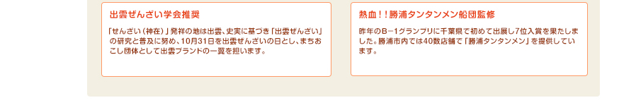 出雲ぜんざい学会推奨：「せんざい（神在）」発祥の地は出雲、史実に基づき「出雲ぜんざい」の研究と普及に努め、10月31日を出雲ぜんざいの日とし、まちおこし団体として出雲ブランドの一翼を担います。熱血！！勝浦タンタンメン船団監修：昨年のＢ－１グランプリに千葉県で初めて出展し7位入賞を果たしました。勝浦市内では40数店舗で「勝浦タンタンメン」を提供しています。