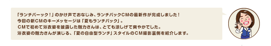 「ランチパーック！」のかけ声でおなじみ、ランチパックCMの最新作が完成しました！今回の新CMのキーメッセージは「夏もランチパック」。ＣＭで初めて浴衣姿を披露した剛力さんは、とても涼しげで爽やかでした。浴衣姿の剛力さんが演じる、「夏の自由型ランチ」スタイルのＣＭ撮影裏側を紹介します。