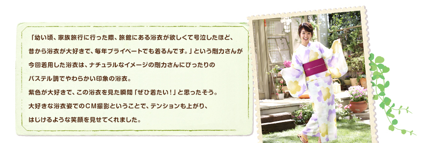 「幼い頃、家族旅行に行った際、旅館にある浴衣が欲しくて号泣したほど、昔から浴衣が大好きで、毎年プライベートでも着るんです。」という剛力さんが今回着用した浴衣は、ナチュラルなイメージの剛力さんにぴったりのパステル調でやわらかい印象の浴衣。紫色が大好きで、この浴衣を見た瞬間「ぜひ着たい！」と思ったそう。大好きな浴衣姿でのＣＭ撮影ということで、テンションも上がり、はじけるような笑顔を見せてくれました。