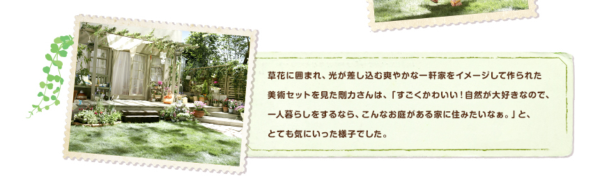草花に囲まれ、光が差し込む爽やかな一軒家をイメージして作られた美術セットを見た剛力さんは、「すごくかわいい！自然が大好きなので、一人暮らしをするなら、こんなお庭がある家に住みたいなぁ。」と、とても気にいった様子でした。