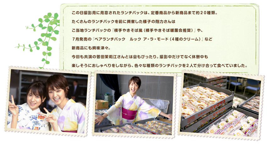 この日撮影用に用意されたランチパックは、定番商品から新商品まで約２０種類。たくさんのランチパックを前に興奮した様子の剛力さんはご当地ランチパックの『横手やきそば風（横手やきそば暖簾会推奨）』や、７月発売の『ペアランチパック　ルック ア・ラ・モード（４種のクリーム）』など新商品にも興味津々。今回も共演の曽田茉莉江さんとは息もぴったり。撮影中だけでなく休憩中も楽しそうにおしゃべりをしながら、色々な種類のランチパックを２人で分け合って食べていました。