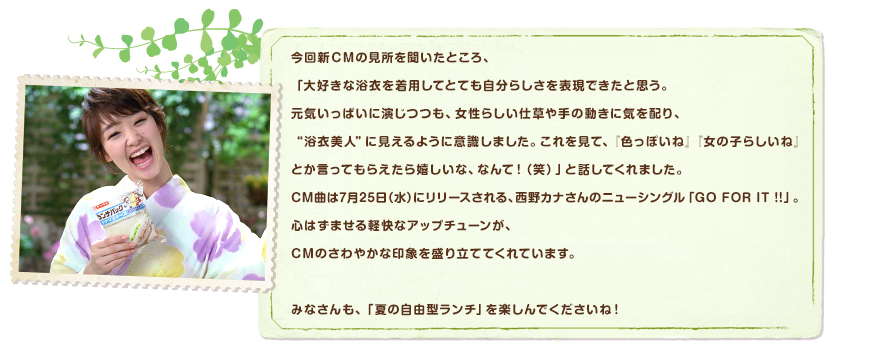 今回新ＣＭの見所を聞いたところ、「大好きな浴衣を着用してとても自分らしさを表現できたと思う。元気いっぱいに演じつつも、女性らしい仕草や手の動きに気を配り、“浴衣美人”に見えるように意識しました。これを見て、『色っぽいね』『女の子らしいね』とか言ってもらえたら嬉しいな、なんて！（笑）」と話してくれました。CM曲は7月25日（水）にリリースされる、西野カナさんのニューシングル「GO FOR IT !!」。心はずませる軽快なアップチューンが、CMのさわやかな印象を盛り立ててくれています。みなさんも、「夏の自由型ランチ」を楽しんでくださいね！