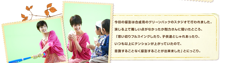 今回の撮影は合成用のグリーンバックのスタジオで行われました。演じる上で難しい点がなかったか剛力さんに聞いたところ、「思い切りフルスイングしたり、子供達とじゃれあったり、いつも以上にテンションが上がっていたので、意識することなく撮影することが出来ました」とにっこり。