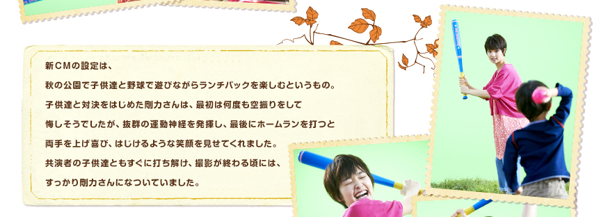 新ＣＭの設定は、秋の公園で子供達と野球で遊びながらランチパックを楽しむというもの。子供達と対決をはじめた剛力さんは、最初は何度も空振りをして悔しそうでしたが、抜群の運動神経を発揮し、最後にホームランを打つと両手を上げ喜び、はじけるような笑顔を見せてくれました。
共演者の子供達ともすぐに打ち解け、撮影が終わる頃には、すっかり剛力さんになついていました。