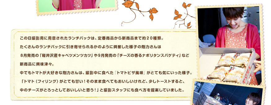 この日撮影用に用意されたランチパックは、定番商品から新商品まで約２０種類。たくさんのランチパックに引き寄せられるかのように興奮した様子の剛力さんは８月発売の「軽井沢産キャベツメンツカツ」や９月発売の「チーズの香るナポリタンスパゲティ」など新商品に興味津々。中でもトマトが大好きな剛力さんは、撮影中に食べた『トマトピザ風味』がとても気にいった様子。「トマト（フィリング）がとても甘い！そのまま食べてもおいしいけれど、少しトーストすると、中のチーズがとろっとしておいしいと思う！」と撮影スタッフにも食べ方を提案していました。