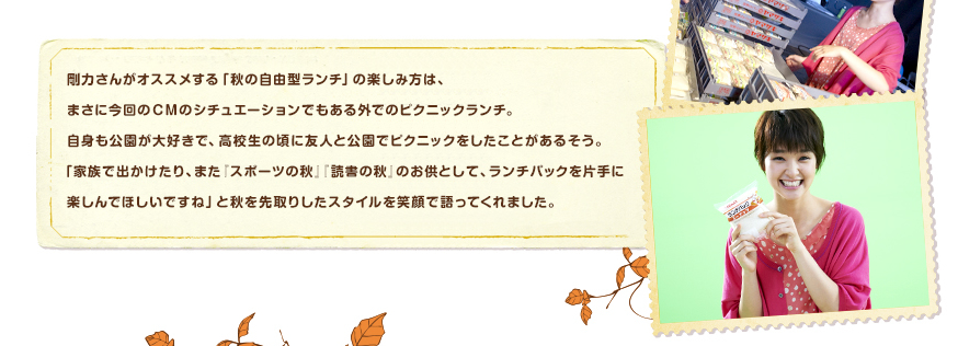 剛力さんがオススメする「秋の自由型ランチ」の楽しみ方は、まさに今回のＣＭのシチュエーションでもある外でのピクニックランチ。自身も公園が大好きで、高校生の頃に友人と公園でピクニックをしたことがあるそう。「家族で出かけたり、また『スポーツの秋』『読書の秋』のお供として、ランチパックを片手に楽しんでほしいですね」と秋を先取りしたスタイルを笑顔で語ってくれました。