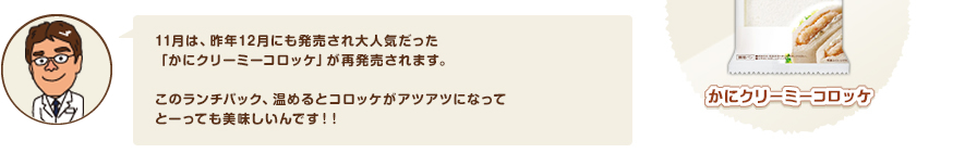 11月は、昨年12月にも発売され大人気だった「かにクリーミーコロッケ」が再発売されます。このランチパック、温めるとコロッケがアツアツになってとーっても美味しいんです！！