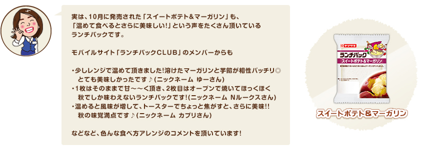 実は、10月に発売された「スイートポテト＆マーガリン」も、
「温めて食べるとさらに美味しい！」という声をたくさん頂いているランチパックです。モバイルサイト「ランチパックＣＬＵＢ」のメンバーからも・少しレンジで温めて頂きました！溶けたマーガリンと芋餡が相性バッチリ◎
　とても美味しかったです♪(ニックネーム ゆーさん)・1枚はそのままで甘～～く頂き、2枚目はオーブンで焼いてほっくほく秋でしか味わえないランチパックです！(ニックネーム Ｎルークスさん)・温めると風味が増して、トースターでちょっと焦がすと、さらに美味！！秋の味覚満点です♪(ニックネーム カプリさん) などなど、色んな食べ方アレンジのコメントを頂いています！♪