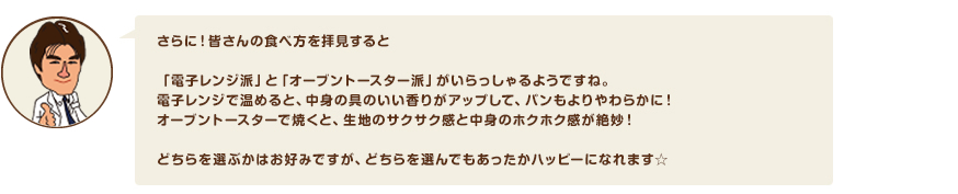 さらに！皆さんの食べ方を拝見すると「電子レンジ派」と「オーブントースター派」がいらっしゃるようですね。電子レンジで温めると、中身の具のいい香りがアップして、パンもよりやわらかに！オーブントースターで焼くと、生地のサクサク感と中身のホクホク感が絶妙！どちらを選ぶかはお好みですが、どちらを選んでもあったかハッピーになれます☆