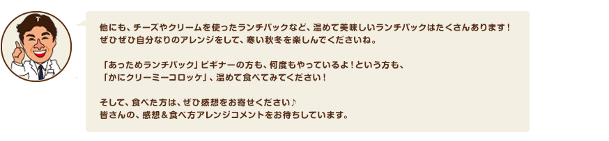 他にも、チーズやクリームを使ったランチパックなど、温めて美味しいランチパックはたくさんあります！ぜひぜひ自分なりのアレンジをして、寒い秋冬を楽しんでくださいね。「あっためランチパック」ビギナーの方も、何度もやっているよ！という方も、「かにクリーミーコロッケ」、温めて食べてみてください！そして、食べた方は、ぜひ感想をお寄せください♪
皆さんの、感想＆食べ方アレンジコメントをお待ちしています。「かにクリーミーコロッケ」の商品情報はコチラ。「スイートポテト＆マーガリン」の商品情報はコチラ。