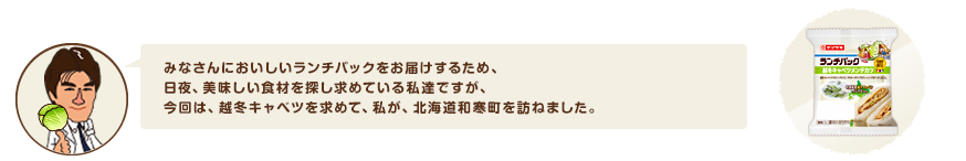 みなさんにおいしいランチパックをお届けするため、日夜、美味しい食材を探し求めている私達ですが、今回は、越冬キャベツを求めて、私が、北海道和寒町を訪ねました。