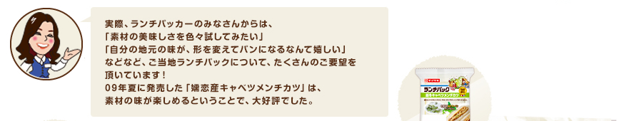 実際、ランチパッカーのみなさんからは、「素材の美味しさを色々試してみたい」「自分の地元の味が、形を変えてパンになるなんて嬉しい」などなど、ご当地ランチパックについて、たくさんのご要望を頂いています！09年夏に発売した「嬬恋産キャベツメンチカツ」は、素材の味が楽しめるということで、大好評でした。