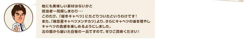 他にも美味しい素材はないかと担当者一同探しまわり･･･このたび、「越冬キャベツ」にたどりついたというわけです！また、「嬬恋産キャベツメンチカツ」より、さらにキャベツの量を増やしキャベツの食感を楽しめるようにしました。北の国から届いた自慢の一品ですので、ぜひご賞味ください！