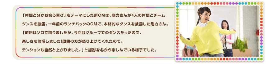 「仲間と分かち合う喜び」をテーマにした新ＣＭは、剛力さんが4人の仲間とチームダンスを披露。一年前のランチパックのＣＭで、本格的なダンスを披露した剛力さん。「前回はソロで踊りましたが、今回はグループでのダンスだったので、楽しさも倍増しました！周囲の方が盛り上げてくれたので、テンションも自然と上がりました。」と撮影を心から楽しんでいる様子でした。