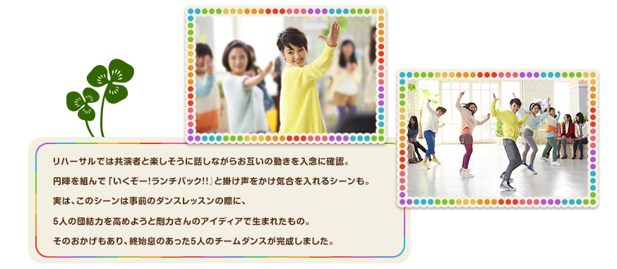 リハーサルでは共演者と楽しそうに話しながらお互いの動きを入念に確認。円陣を組んで「いくぞー！ランチパック！！』と掛け声をかけ気合を入れるシーンも。実は、このシーンは事前のダンスレッスンの際に、5人の団結力を高めようと剛力さんのアイディアで生まれたもの。そのおかげもあり、終始息のあった5人のチームダンスが完成しました。