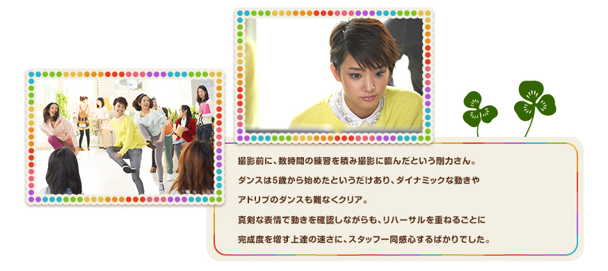 撮影前に、数時間の練習を積み撮影に臨んだという剛力さん。ダンスは５歳から始めたというだけあり、ダイナミックな動きやアドリブのダンスも難なくクリア。真剣な表情で動きを確認しながらも、リハーサルを重ねるごとに完成度を増す上達の速さに、スタッフ一同感心するばかりでした。