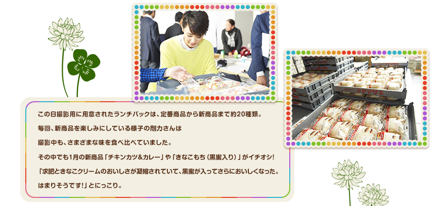 この日撮影用に用意されたランチパックは、定番商品から新商品まで約２０種類。毎回、新商品を楽しみにしている様子の剛力さんは撮影中も、さまざまな味を食べ比べていました。その中でも1月の新商品「チキンカツ＆カレー」や「きなこもち（黒蜜入り）」がイチオシ！「求肥ときなこクリームのおいしさが凝縮されていて、黒蜜が入ってさらにおいしくなった。はまりそうです！」とにっこり。