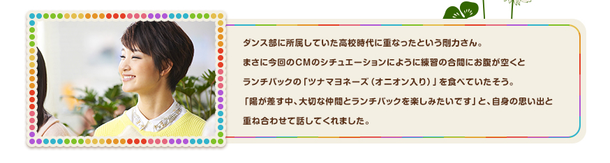 ダンス部に所属していた高校時代に重なったという剛力さん。
まさに今回のＣＭのシチュエーションにように練習の合間にお腹が空くとランチパックの「ツナマヨネーズ（オニオン入り）」を食べていたそう。「陽が差す中、大切な仲間とランチパックを楽しみたいです」と、自身の思い出と重ね合わせて話してくれました。