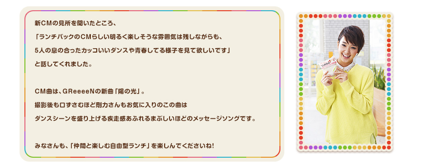 新ＣＭの見所を聞いたところ、「ランチパックのＣＭらしい明るく楽しそうな雰囲気は残しながらも、5人の息の合ったカッコいいダンスや青春してる様子を見て欲しいです」と話してくれました。CM曲は、GReeeeNの新曲「陽の光」。撮影後も口ずさむほど剛力さんもお気に入りのこの曲はダンスシーンを盛り上げる疾走感あふれるまぶしいほどのメッセージソングです。みなさんも、「仲間と楽しむ自由型ランチ」を楽しんでくださいね！