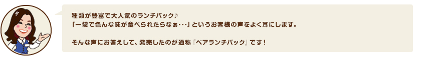 種類が豊富で大人気のランチパック♪「一袋で色んな味が食べられたらなぁ･･･」というお客様の声をよく耳にします。そんな声にお答えして、発売したのが通称『ペアランチパック』です！