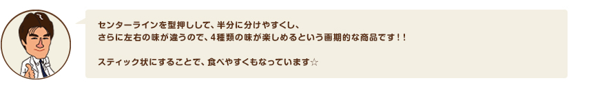 センターラインを型押しして、半分に分けやすくし、さらに左右の味が違うので、4種類の味が楽しめるという画期的な商品です！！スティック状にすることで、食べやすくもなっています☆