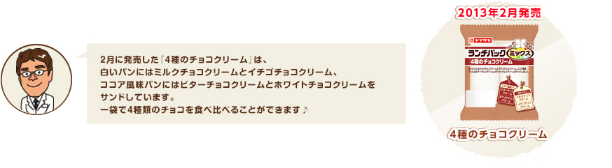 2月に発売した『4種のチョコクリーム』は、白いパンにはミルクチョコクリームとイチゴチョコクリーム、ココア風味パンにはビターチョコクリームとホワイトチョコクリームをサンドしています。一袋で４種類のチョコを食べ比べることができます♪