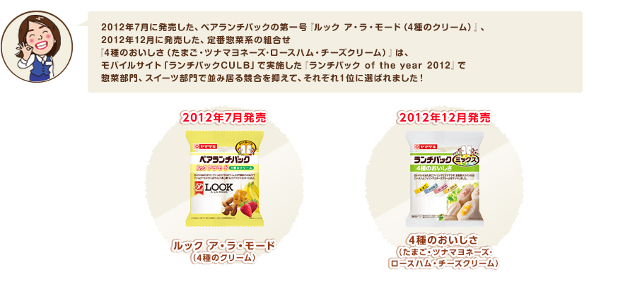 2012年7月に発売した、ペアランチパックの第一号『ルック ア・ラ・モード（4種のクリーム）』、2012年12月に発売した、定番惣菜系の組合せ『4種のおいしさ（たまご・ツナマヨネーズ･ロースハム・チーズクリーム）』は、モバイルサイト「ランチパックCULB」で実施した『ランチパック of the year 2012』で惣菜部門、スイーツ部門で並み居る競合を抑えて、それぞれ１位に選ばれました！