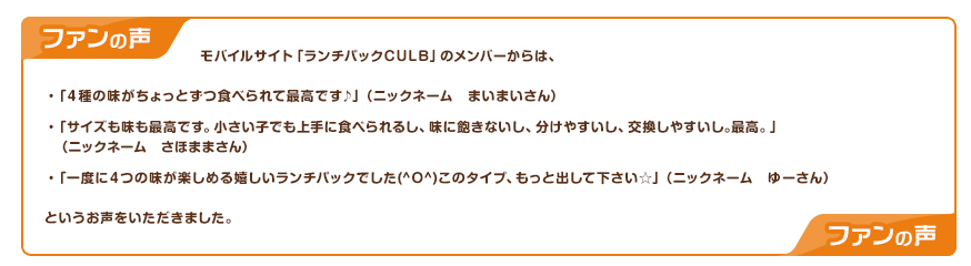 モバイルサイト「ランチパックCULB」のメンバーからは、「４種の味がちょっとずつ食べられて最高です♪」（ニックネーム　まいまいさん）「サイズも味も最高です。小さい子でも上手に食べられるし、味に飽きないし、分けやすいし、交換しやすいし｡最高。」（ニックネーム　さほままさん）「一度に４つの味が楽しめる嬉しいランチパックでした(^O^)このタイプ、もっと出して下さい☆」（ニックネーム　ゆーさん）というお声をいただきました。