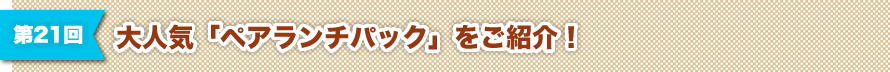 第21回 大人気「ペアランチパック」をご紹介！