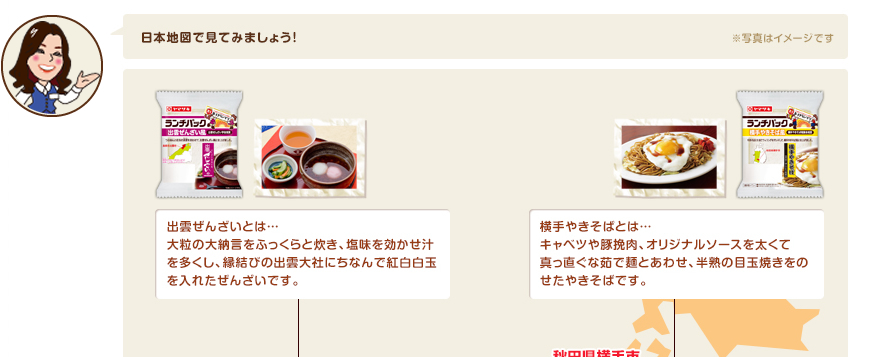 日本地図で見てみましょう！出雲ぜんざいとは…大粒の大納言をふっくらと炊き、塩味を効かせ汁を多くし、縁結びの出雲大社にちなんで紅白白玉を入れたぜんざいです。横手やきそばとは…キャベツや豚挽肉、オリジナルソースを太くて真っ直ぐな茹で麺とあわせ、半熟の目玉焼きをのせたやきそばです。