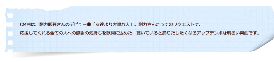 CM曲は、剛力彩芽さんのデビュー曲「友達より大事な人」。剛力さんたってのリクエストで、応援してくれる全ての人への感謝の気持ちを歌詞に込めた、聴いていると踊りだしたくなるアップテンポな明るい楽曲です。