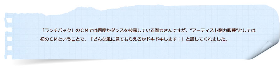 「ランチパック」のＣＭでは何度かダンスを披露している剛力さんですが、“アーティスト剛力彩芽”としては初のＣＭということで、「どんな風に見てもらえるかドキドキします！」と話してくれました。