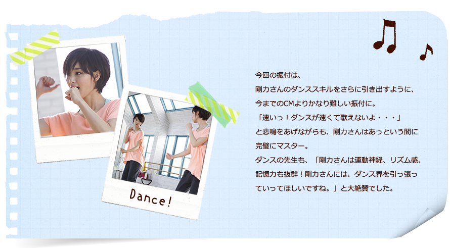 今回の振付は、剛力さんのダンススキルをさらに引き出すように、今までのCMよりかなり難しい振付に。「速いっ！ダンスが速くて歌えないよ・・・」と悲鳴をあげながらも、剛力さんはあっという間に完璧にマスター。ダンスの先生も、「剛力さんは運動神経、リズム感、記憶力も抜群！剛力さんには、ダンス界を引っ張っていってほしいですね。」と大絶賛でした。