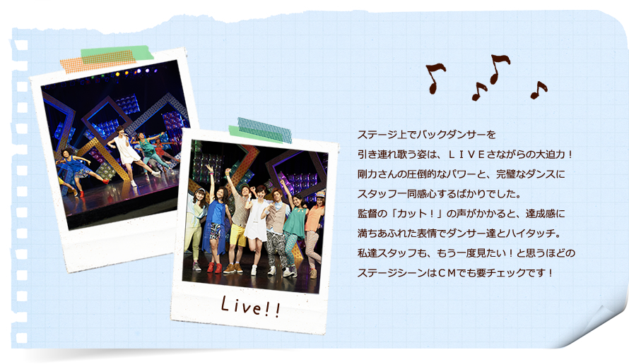 ステージ上でバックダンサーを引き連れ歌う姿は、ＬＩＶＥさながらの大迫力！剛力さんの圧倒的なパワーと、完璧なダンスにスタッフ一同感心するばかりでした。監督の「カット！」の声がかかると、達成感に満ちあふれた表情でダンサー達とハイタッチ。私達スタッフも、もう一度見たい！と思うほどのステージシーンはＣＭでも要チェックです！