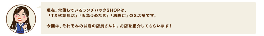 現在、常設しているランチパックSHOPは、「TX秋葉原店」「阪急うめだ店」「池袋店」の３店舗です。今回は、それぞれのお店の店員さんに、お店を紹介してもらいます！