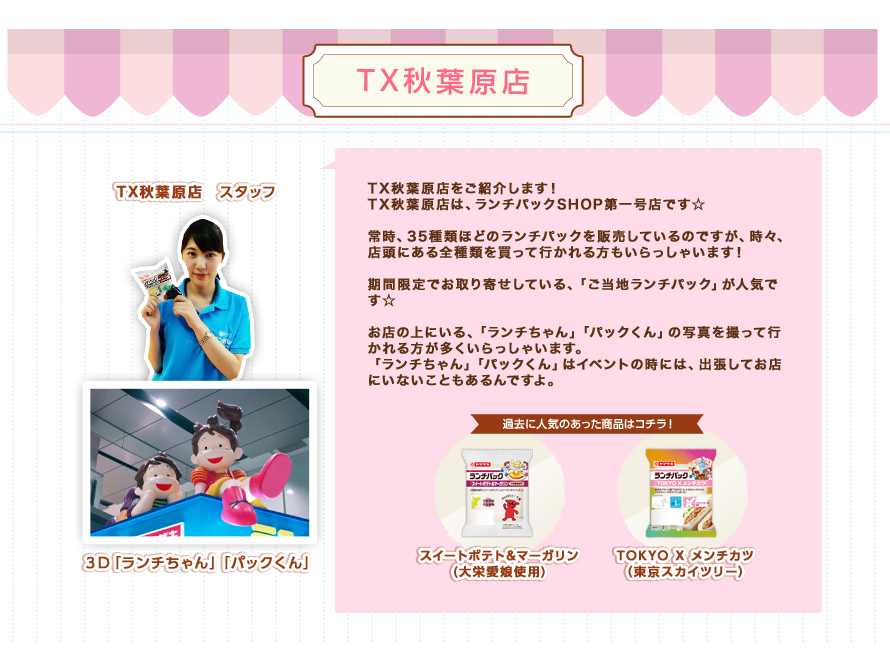 秋葉原店：TX秋葉原店をご紹介します！TX秋葉原店は、ランチパックショップ第一号店です☆常時、35種類ほどのランチパックを販売しているのですが、時々、店頭にある全種類を買って行かれる方もいらっしゃいます！期間限定でお取り寄せしている、「ご当地ランチパック」が人気です☆お店の上にいる、「ランチちゃん」「パックくん」の写真を撮って行かれる方が多くいらっしゃいます。「ランチちゃん」「パックくん」はイベントの時には、出張してお店にいないこともあるんですよ。