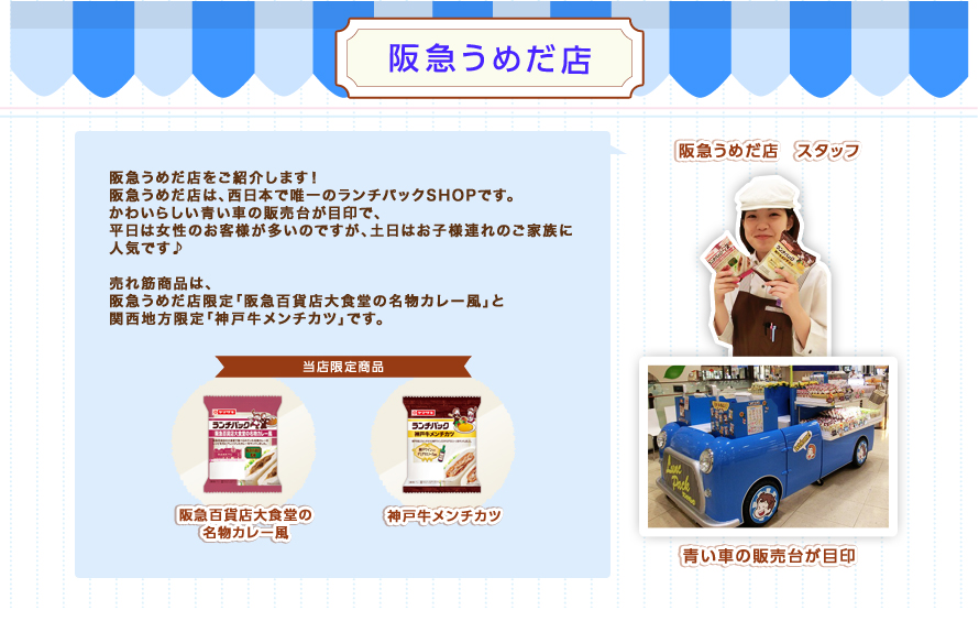 阪急うめだ店：阪急うめだ店をご紹介します！阪急うめだ店は、西日本で唯一のランチパックショップです。かわいらしい青い車の販売台が目印で、平日は女性のお客様が多いのですが、土日はお子様連れのご家族に人気です♪売れ筋商品は、阪急うめだ店限定「阪急百貨店大食堂の名物カレー風」と関西地方限定「神戸牛メンチカツ」です。