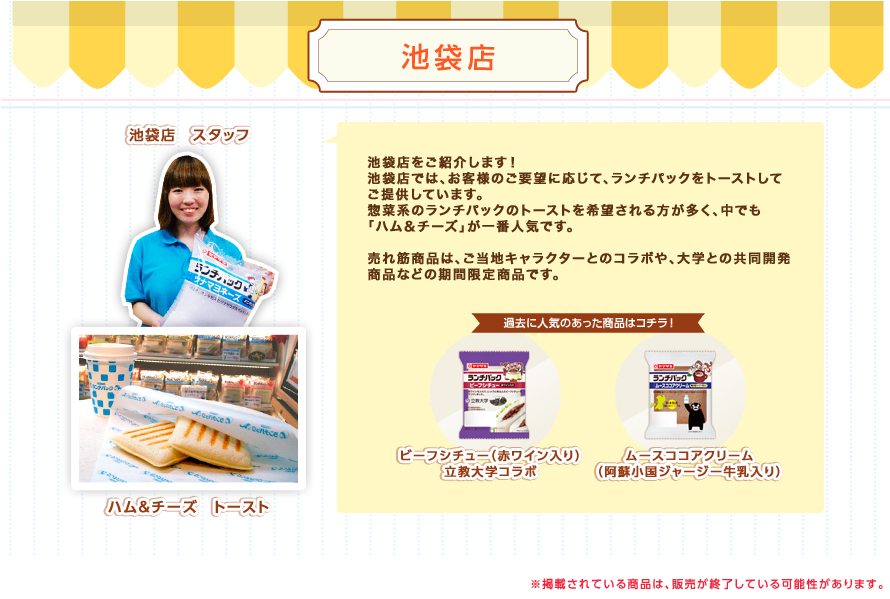 池袋店：池袋店をご紹介します！池袋店では、お客様のご要望に応じて、ランチパックをトーストしてご提供しています。惣菜系のランチパックのトーストを希望される方が多く、中でも「ハム＆チーズ」が一番人気です。売れ筋商品は、ご当地キャラクターとのコラボや、大学との共同開発商品などの期間限定商品です。