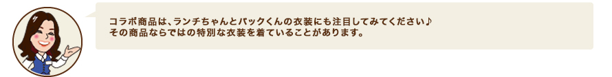 コラボ商品は、ランチちゃんとパックくんの衣装にも注目してみてください♪　その商品ならではの特別な衣装を着ていることがあります。