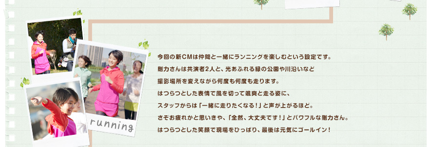 今回の新CMは仲間と一緒にランニングを楽しむという設定です。剛力さんは共演者2人と、光あふれる緑の公園や川沿いなど撮影場所を変えながら何度も何度も走ります。はつらつとした表情で風を切って颯爽と走る姿に、スタッフからは「一緒に走りたくなる！」と声が上がるほど。さぞお疲れかと思いきや、「全然、大丈夫です！」とパワフルな剛力さん。はつらつとした笑顔で現場をひっぱり、最後は元気にゴールイン！