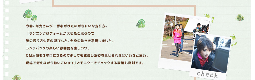今回、剛力さんが一番心がけたのがきれいな走り方。「ランニングはフォームが大切だと思うので腕の振り方や足の運びなど、全身の動きを意識しました。ランチパックの楽しい雰囲気を出しつつ、CM出演も３年目になるので少しでも成長した姿を見せられればいいなと思い、現場で考えながら動いています」とモニターをチェックする表情も真剣です。