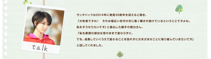 ランチパックは2014年に発売30周年を迎えると聞き、「大先輩ですね！それは幅広い世代の方に長く愛され続けているということですよね。私もそうなりたいです」と感心した様子の剛力さん。「私も素顔の部分は昔のままで変わらずに、でも、成長していくうえで変わることを恐れずにさまざまなことに取り組んでいきたいです」と話してくれました。
