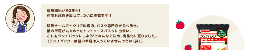 構想開始から２年半！
何度も試作を重ねて、ついに発売です！！　開発チームでイタリア料理店、パスタ専門店を食べ歩き、蟹の甲羅が丸々のったトマトソースパスタに出会い、これをランチパックにしよう！とみんなで決め、商品化に至りました。（ランチパックには蟹の甲羅は入っていませんけどね（笑））