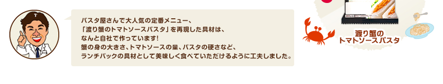 パスタ屋さんで大人気の定番メニュー、「渡り蟹のトマトソースパスタ」を再現した具材は、なんと自社で作っています！蟹の身の大きさ、トマトソースの量、パスタの硬さなど、ランチパックの具材として美味しく食べていただけるように工夫しました。