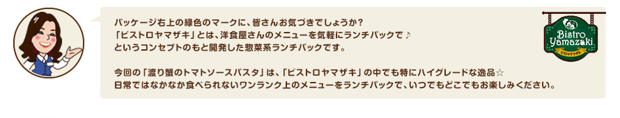 パッケージ右上の緑色のマークに、皆さんお気づきでしょうか？「ビストロヤマザキ」とは、洋食屋さんのメニューを気軽にランチパックで♪というコンセプトのもと開発した惣菜系ランチパックです。今回の「渡り蟹のトマトソースパスタ」は、「ビストロヤマザキ」の中でも特にハイグレードな逸品☆日常ではなかなか食べられないワンランク上のメニューをランチパックで、いつでもどこでもお楽しみください。
