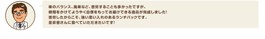 味のバランス、風味など、苦労することも多かったですが、時間をかけてようやく自信をもってお届けできる逸品が完成しました！苦労したからこそ、強い思い入れのあるランチパックです。是非皆さんに食べていただきたいです！