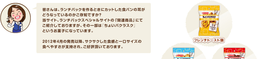 皆さんは、ランチパックを作るときにカットした食パンの耳がどうなっているのかご存知ですか？ 当サイト、ランチパックスペシャルサイトの「関連商品」にてご紹介しておりますが、その一部は『ちょいパクラスク』というお菓子になっています。 2012年4月の発売以降、サクサクした食感と一口サイズの食べやすさが支持され、ご好評頂いております。