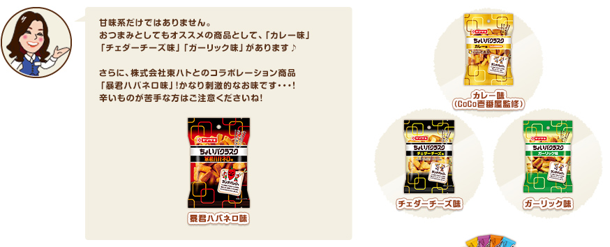 甘味系だけではありません。おつまみとしてもオススメの商品として、「カレー味」「チェダーチーズ味」「ガーリック味」があります♪ さらに、株式会社東ハトとのコラボレーション商品「暴君ハバネロ味」！かなり刺激的なお味です・・・！辛いものが苦手な方はご注意くださいね！