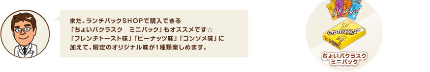 また、ランチパックSHOPで購入できる「ちょいパクラスク　ミニパック」もオススメです☆「フレンチトースト味」「ピーナッツ味」「コンソメ味」に加えて、限定のオリジナル味が１種類楽しめます。